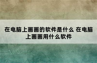 在电脑上画画的软件是什么 在电脑上画画用什么软件